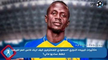 «تأثيرات كبيرة» الدوري السعودي للمحترفين كيف أربك كأس أمم أفريقيا خطط ساديو ماني؟